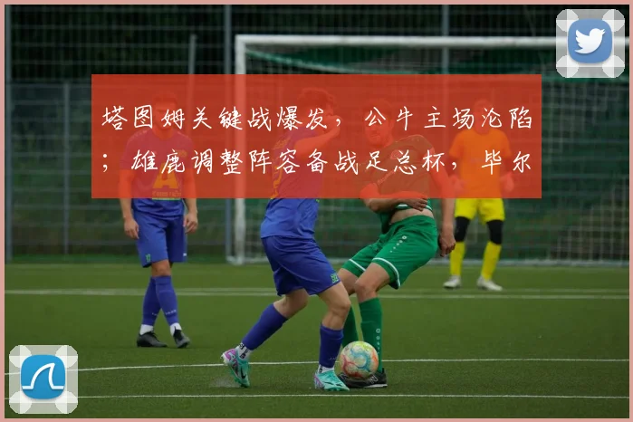塔图姆关键战爆发,公牛主场沦陷;雄鹿调整阵容备战足总杯,毕尔巴鄂转