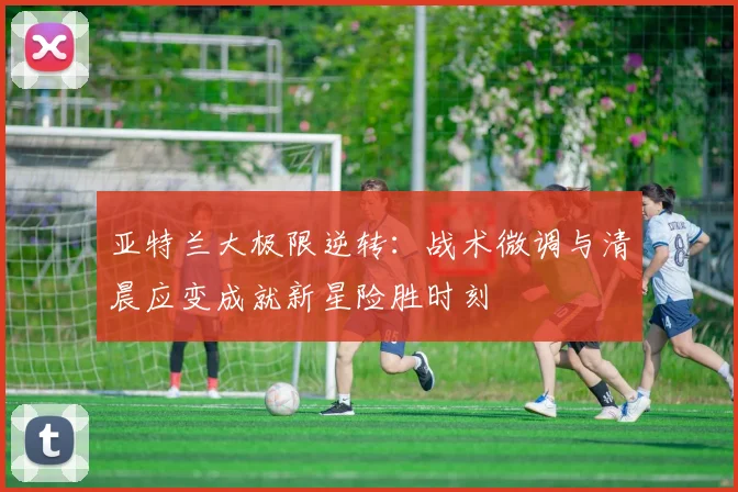 亚特兰大极限逆转:战术微调与清晨应变成就新星险胜时刻