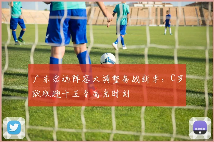 广东宏远阵容大调整备战新季,C罗欧联迎十五季高光时刻