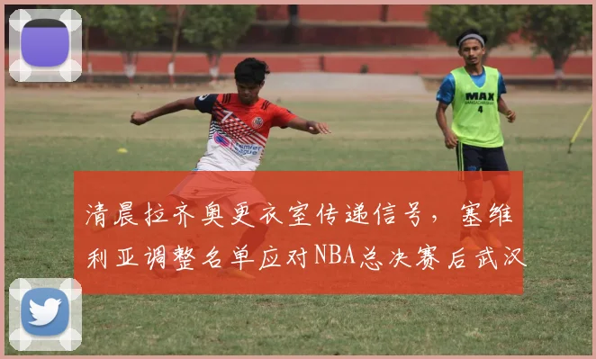 清晨拉齐奥更衣室传递信号,塞维利亚调整名单应对NBA总决赛后武汉