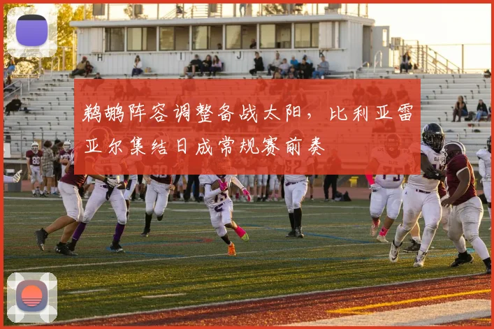 鹈鹕阵容调整备战太阳,比利亚雷亚尔集结日成常规赛前奏