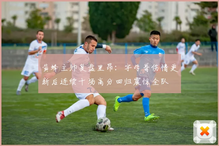 黄蜂主帅复盘里昂:字母哥伤情更新后连续十场高分回归震惊全队
