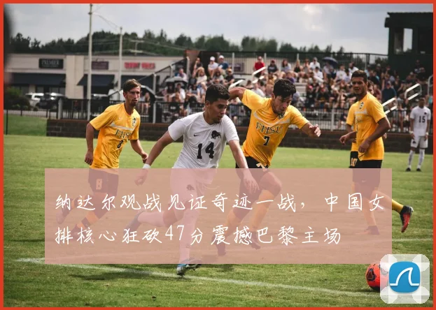 纳达尔观战见证奇迹一战,中国女排核心狂砍47分震撼巴黎主场